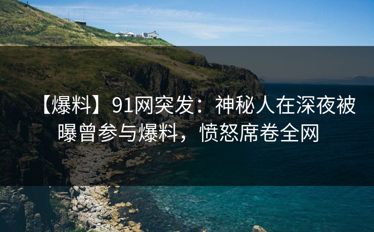 【爆料】91网突发：神秘人在深夜被曝曾参与爆料，愤怒席卷全网