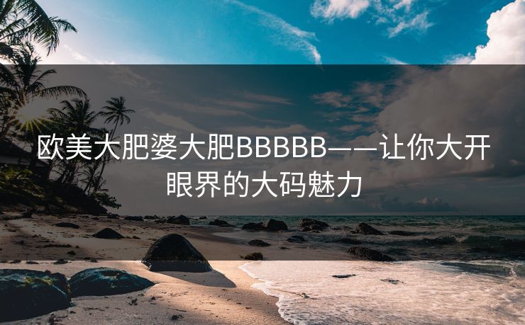 欧美大肥婆大肥BBBBB——让你大开眼界的大码魅力 欧美大肥婆大肥BBBBB——让你大开眼界的大码魅力