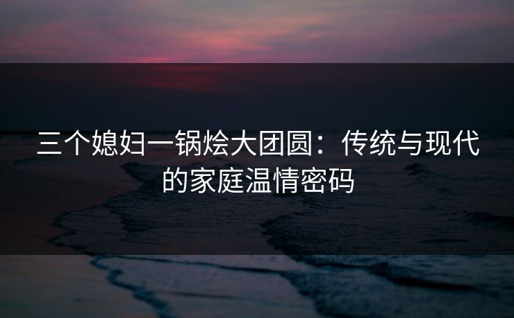 三个媳妇一锅烩大团圆：传统与现代的家庭温情密码
