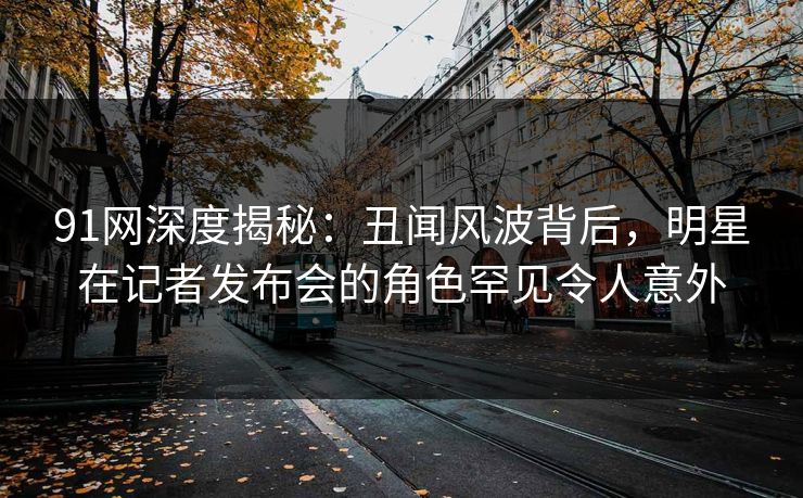 91网深度揭秘：丑闻风波背后，明星在记者发布会的角色罕见令人意外