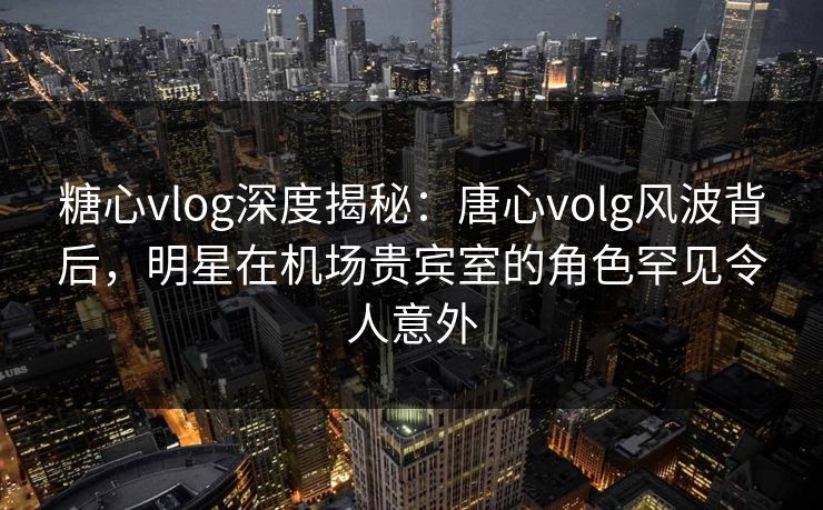糖心vlog深度揭秘：唐心volg风波背后，明星在机场贵宾室的角色罕见令人意外