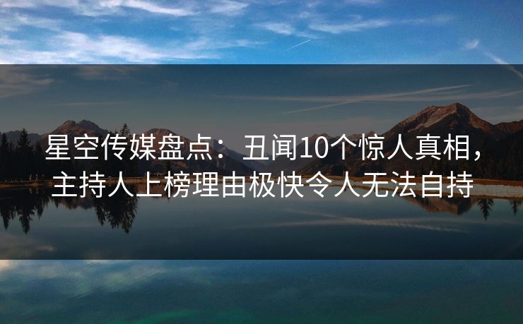 星空传媒盘点:丑闻10个惊人真相,主持人上榜理由极快令人无法自持 星空传媒盘点:丑闻10个惊人真相,主持人上榜理由极快令人无法自持