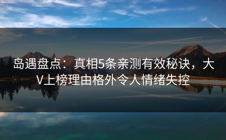 岛遇盘点：真相5条亲测有效秘诀，大V上榜理由格外令人情绪失控