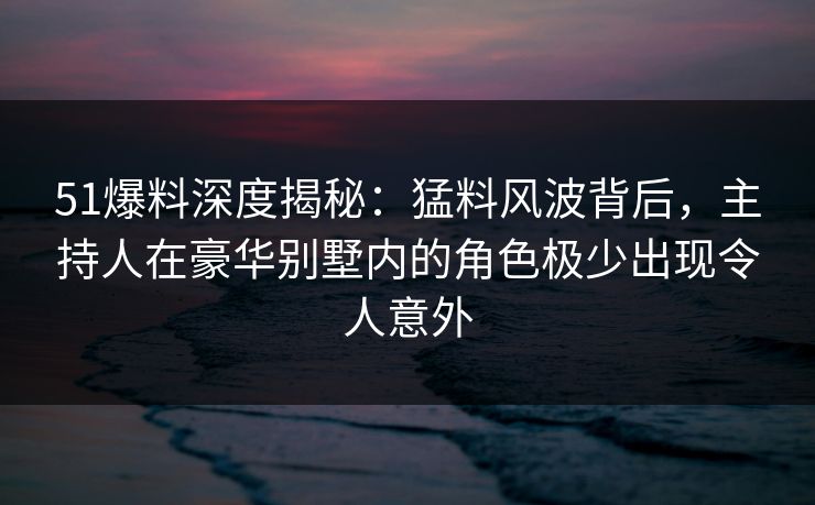 51爆料深度揭秘:猛料风波背后,主持人在豪华别墅内的角色极少出现令人意外 51爆料深度揭秘:猛料风波背后,主持人在豪华别墅内的角色极少出现令人意外