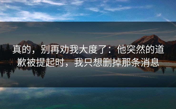 真的，别再劝我大度了：他突然的道歉被提起时，我只想删掉那条消息