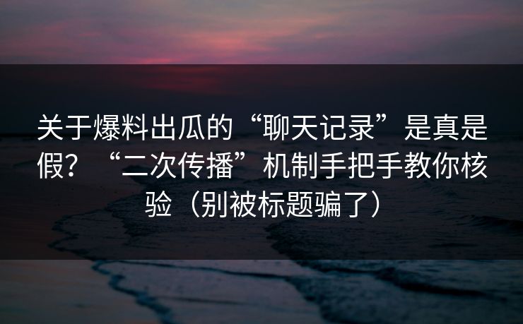 关于爆料出瓜的“聊天记录”是真是假？“二次传播”机制手把手教你核验（别被标题骗了）