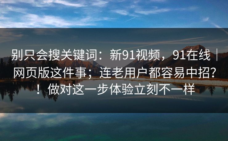 别只会搜关键词：新91视频，91在线｜网页版这件事；连老用户都容易中招？！做对这一步体验立刻不一样