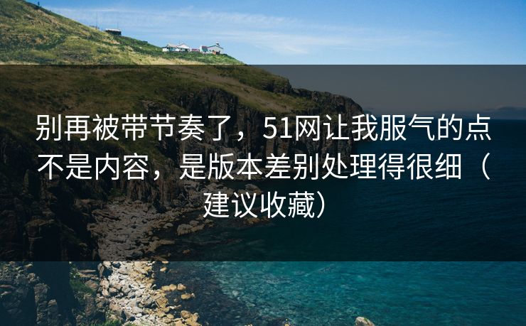 别再被带节奏了，51网让我服气的点不是内容，是版本差别处理得很细（建议收藏）