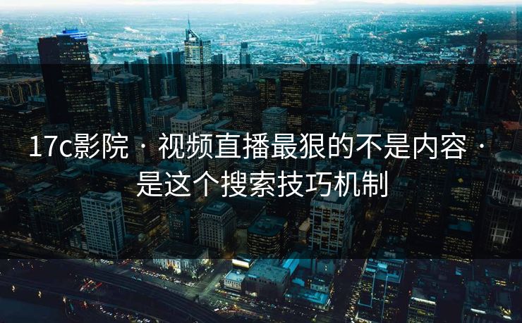 17c影院 · 视频直播最狠的不是内容 · 是这个搜索技巧机制