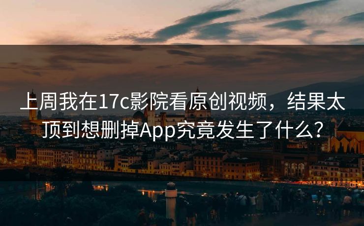 上周我在17c影院看原创视频,结果太顶到想删掉App究竟发生了什么? 上周我在17c影院看原创视频,结果太顶到想删掉App究竟发生了什么?