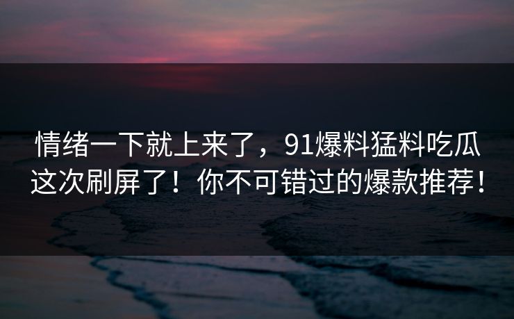 情绪一下就上来了,91爆料猛料吃瓜这次刷屏了!你不可错过的爆款推荐! 情绪一下就上来了,91爆料猛料吃瓜这次刷屏了!你不可错过的爆款推荐!