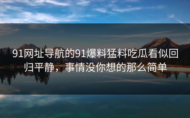 91网址导航的91爆料猛料吃瓜看似回归平静,事情没你想的那么简单 91网址导航的91爆料猛料吃瓜看似回归平静,事情没你想的那么简单