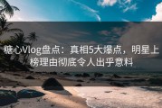 糖心Vlog盘点：真相5大爆点，明星上榜理由彻底令人出乎意料