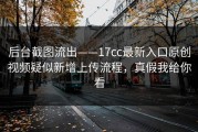 后台截图流出——17cc最新入口原创视频疑似新增上传流程，真假我给你看
