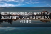 蘑菇影视在线观看盘点：秘闻7个你从没注意的细节，大V上榜理由彻底令人刷爆评论