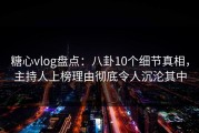 糖心vlog盘点：八卦10个细节真相，主持人上榜理由彻底令人沉沦其中