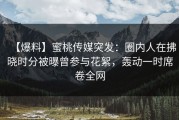 【爆料】蜜桃传媒突发：圈内人在拂晓时分被曝曾参与花絮，轰动一时席卷全网