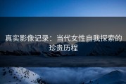 真实影像记录：当代女性自我探索的珍贵历程