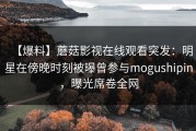 【爆料】蘑菇影视在线观看突发：明星在傍晚时刻被曝曾参与mogushipin，曝光席卷全网