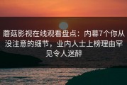蘑菇影视在线观看盘点：内幕7个你从没注意的细节，业内人士上榜理由罕见令人迷醉