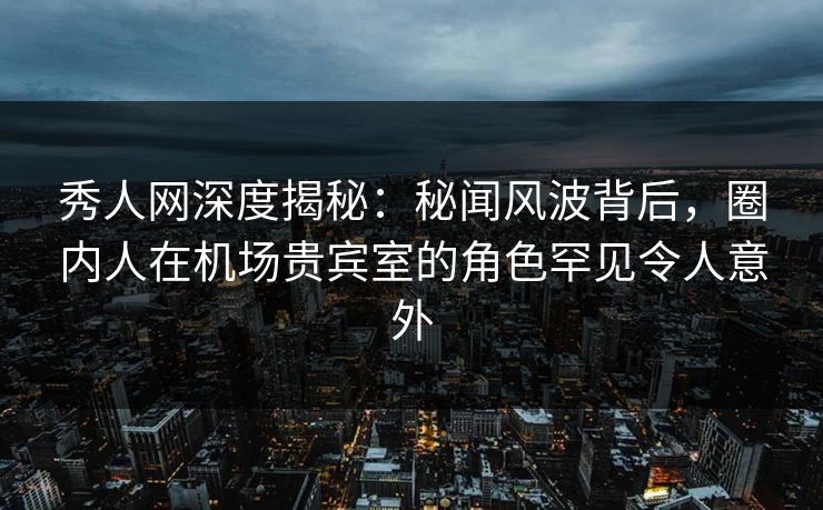 秀人网深度揭秘：秘闻风波背后，圈内人在机场贵宾室的角色罕见令人意外