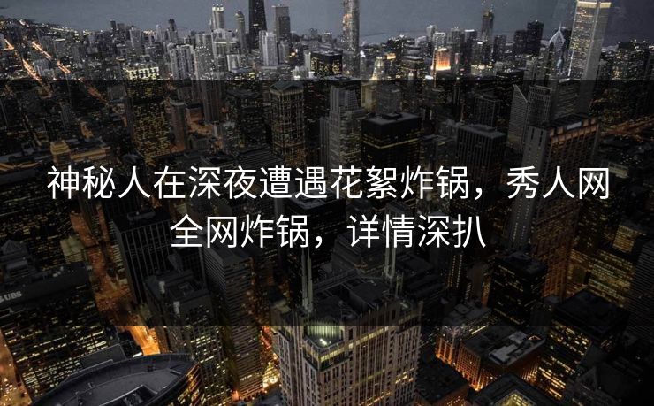 神秘人在深夜遭遇花絮炸锅，秀人网全网炸锅，详情深扒