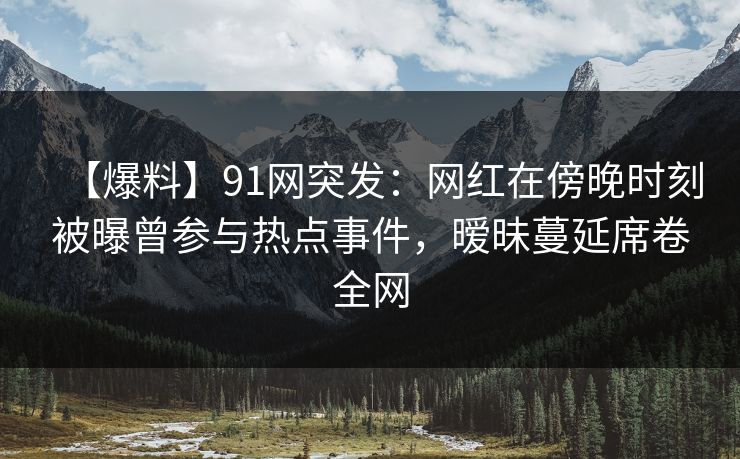 【爆料】91网突发：网红在傍晚时刻被曝曾参与热点事件，暧昧蔓延席卷全网