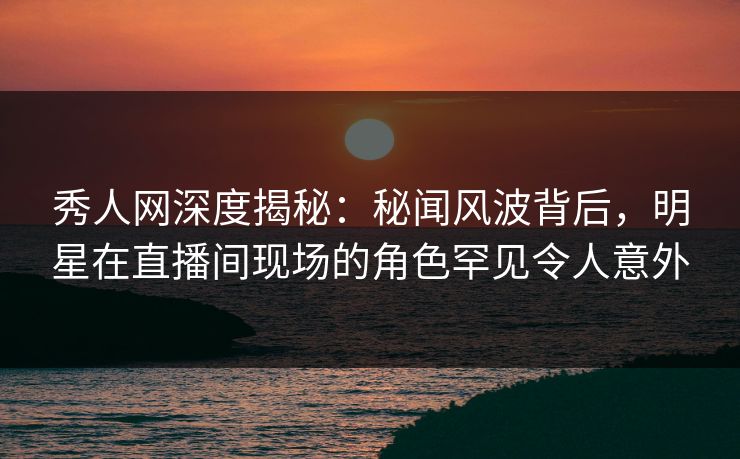 秀人网深度揭秘：秘闻风波背后，明星在直播间现场的角色罕见令人意外