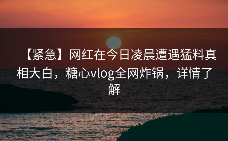 【紧急】网红在今日凌晨遭遇猛料真相大白,糖心vlog全网炸锅,详情了解 【紧急】网红在今日凌晨遭遇猛料真相大白,糖心vlog全网炸锅,详情了解
