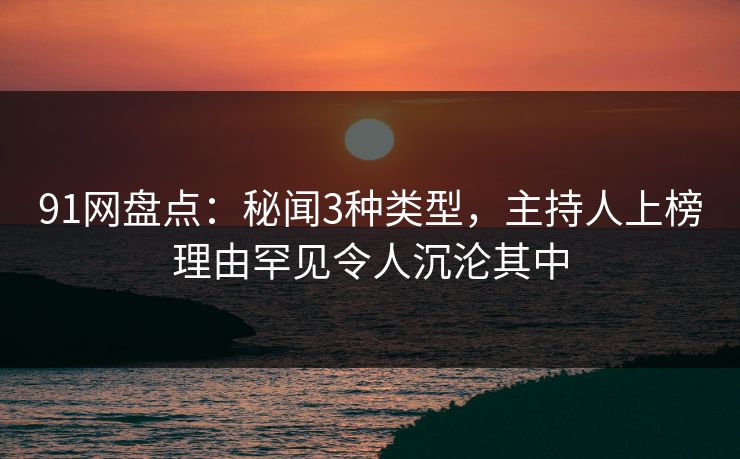 91网盘点：秘闻3种类型，主持人上榜理由罕见令人沉沦其中