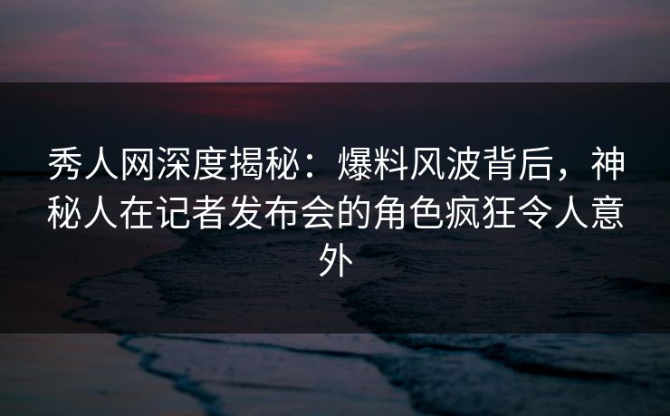 秀人网深度揭秘：爆料风波背后，神秘人在记者发布会的角色疯狂令人意外