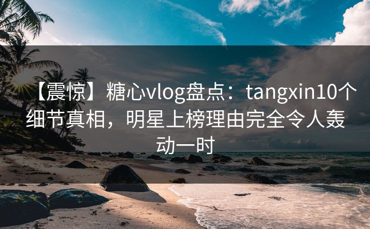【震惊】糖心vlog盘点:tangxin10个细节真相,明星上榜理由完全令人轰动一时 【震惊】糖心vlog盘点:tangxin10个细节真相,明星上榜理由完全令人轰动一时