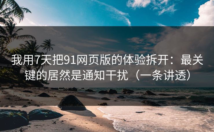 我用7天把91网页版的体验拆开:最关键的居然是通知干扰(一条讲透) 我用7天把91网页版的体验拆开:最关键的居然是通知干扰(一条讲透)