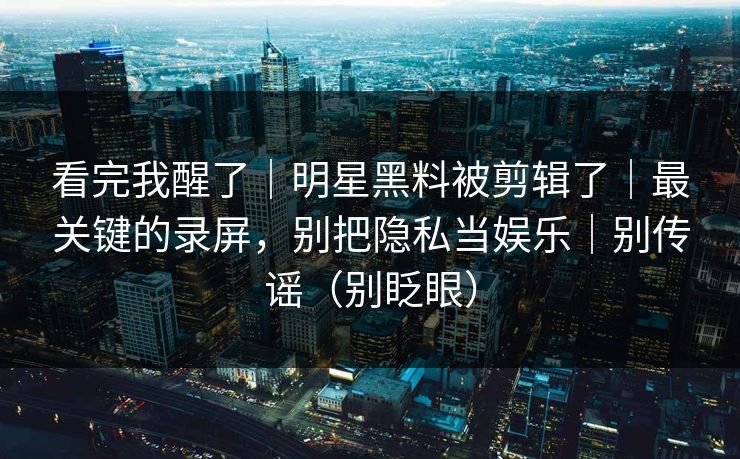 看完我醒了｜明星黑料被剪辑了｜最关键的录屏，别把隐私当娱乐｜别传谣（别眨眼）